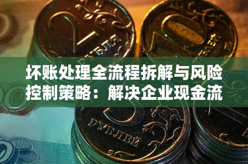 济南坏账处理全流程拆解与风险控制策略：解决企业现金流顽疾的实战指南