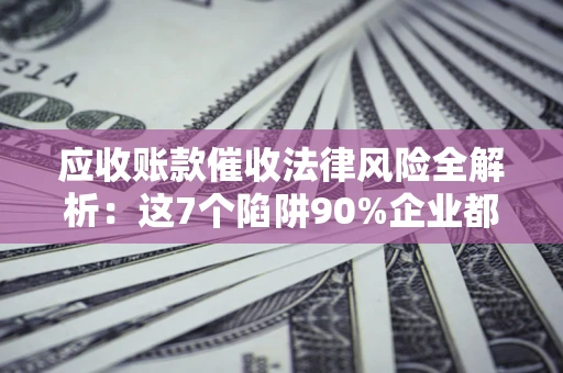 济南应收账款催收法律风险全解析：这7个陷阱90%企业都踩过（含合规应对指南）