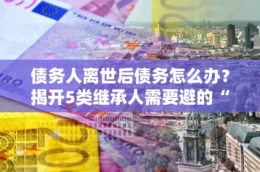 济南债务人离世后债务怎么办？揭开5类继承人需要避的“坑”
