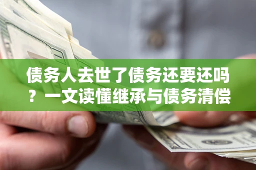济南债务人去世了债务还要还吗？一文读懂继承与债务清偿