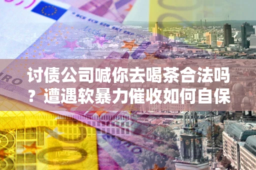 济南讨债公司喊你去喝茶合法吗？遭遇软暴力催收如何自保？