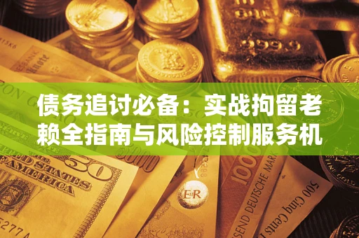 济南债务追讨必备：实战拘留老赖全指南与风险控制服务机构推荐